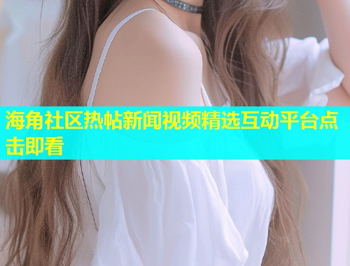 海角社区热帖新闻视频精选互动平台点击即看