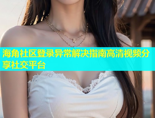 海角社区登录异常解决指南高清视频分享社交平台