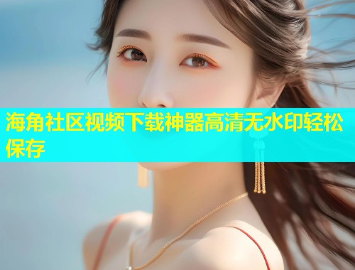 海角社区视频下载神器高清无水印轻松保存