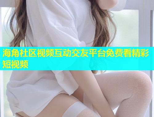 海角社区视频互动交友平台免费看精彩短视频