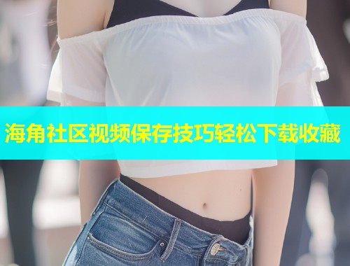 海角社区视频保存技巧轻松下载收藏