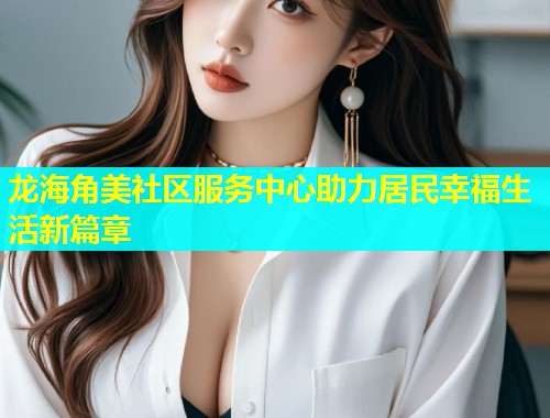 龙海角美社区服务中心助力居民幸福生活新篇章