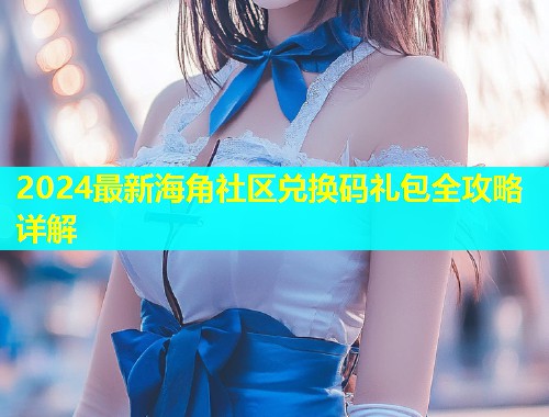 2024最新海角社区兑换码礼包全攻略详解
