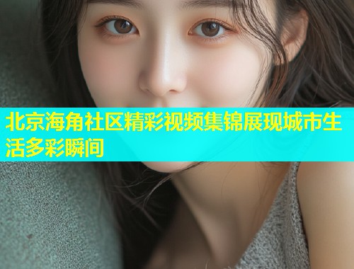 北京海角社区精彩视频集锦展现城市生活多彩瞬间  第1张