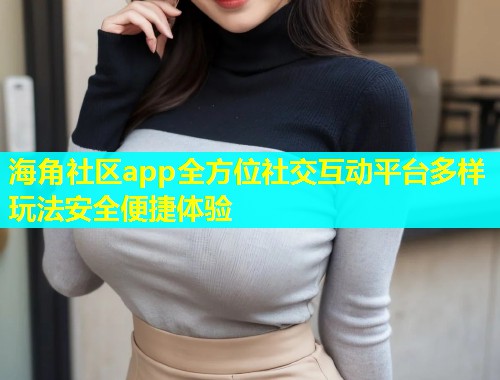 海角社区app全方位社交互动平台多样玩法安全便捷体验