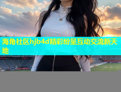 海角社区hjb4d精彩纷呈互动交流新天地