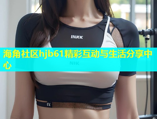海角社区hjb61精彩互动与生活分享中心