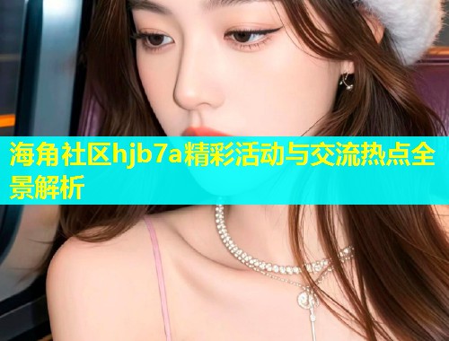 海角社区hjb7a精彩活动与交流热点全景解析