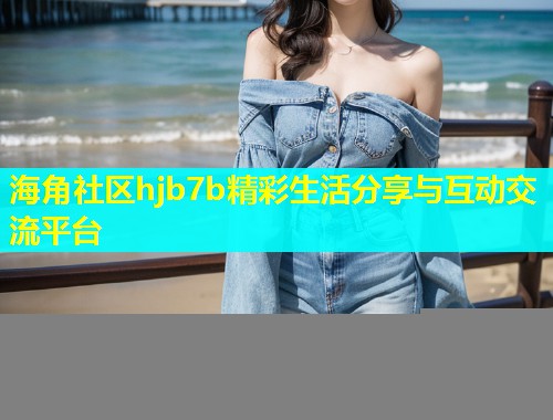 海角社区hjb7b精彩生活分享与互动交流平台