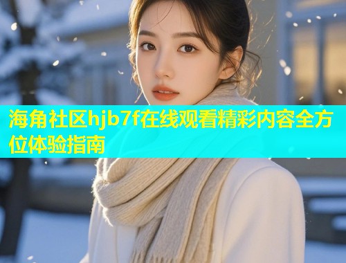 海角社区hjb7f在线观看精彩内容全方位体验指南