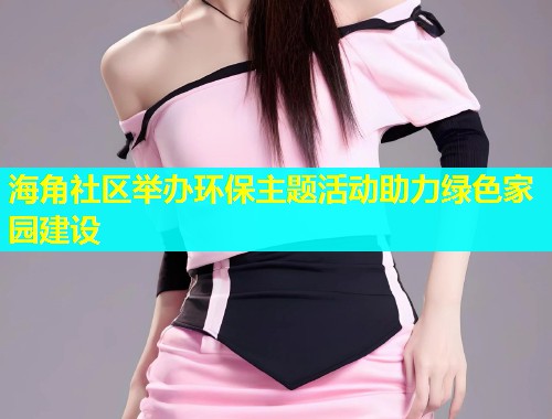 海角社区举办环保主题活动助力绿色家园建设