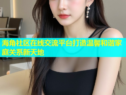 海角社区在线交流平台打造温馨和谐家庭关系新天地