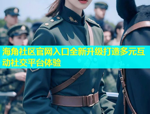 海角社区官网入口全新升级打造多元互动社交平台体验