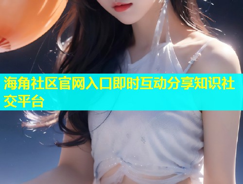海角社区官网入口即时互动分享知识社交平台