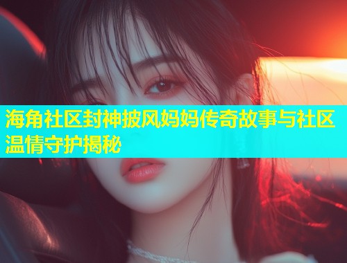 海角社区封神披风妈妈传奇故事与社区温情守护揭秘