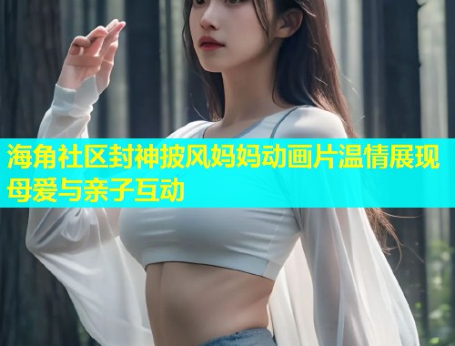 海角社区封神披风妈妈动画片温情展现母爱与亲子互动