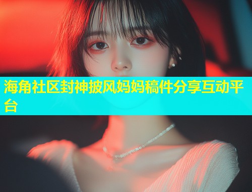 海角社区封神披风妈妈稿件分享互动平台