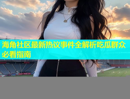 海角社区最新热议事件全解析吃瓜群众必看指南
