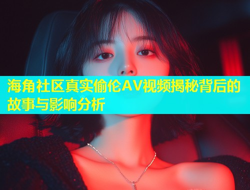 海角社区真实偷伦AV视频揭秘背后的故事与影响分析