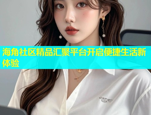 海角社区精品汇聚平台开启便捷生活新体验  第1张