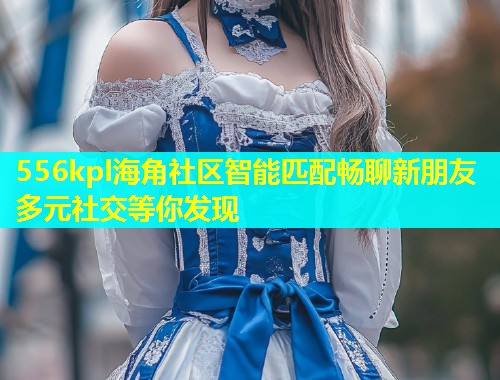 556kpl海角社区智能匹配畅聊新朋友多元社交等你发现  第1张