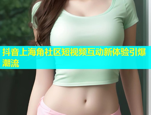 抖音上海角社区短视频互动新体验引爆潮流  第2张