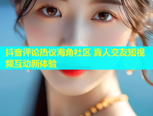 抖音评论热议海角社区 真人交友短视频互动新体验  第1张
