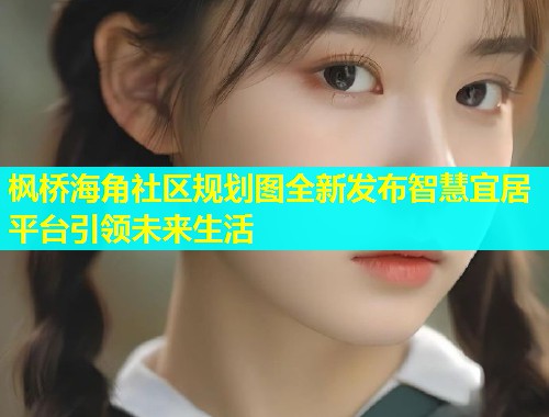 枫桥海角社区规划图全新发布智慧宜居平台引领未来生活  第1张