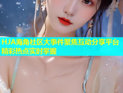 HJA海角社区大事件聚焦互动分享平台精彩热点实时掌握  第1张