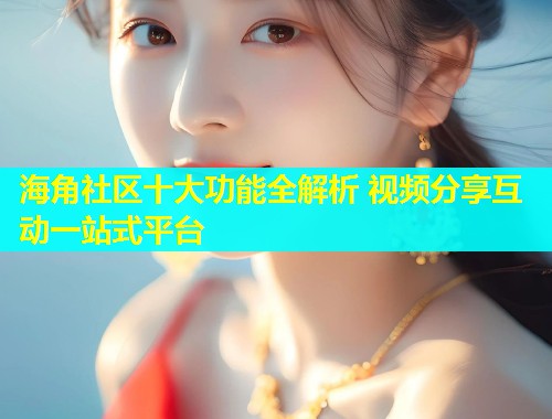 海角社区十大功能全解析 视频分享互动一站式平台
