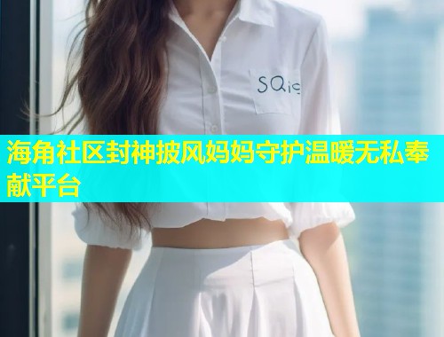 海角社区封神披风妈妈守护温暖无私奉献平台  第1张