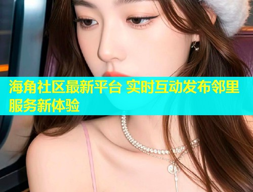 海角社区最新平台 实时互动发布邻里服务新体验